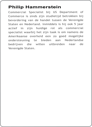 Philip Hammerstein Commercial Specialist bij US Department of Commerce is sinds zijn studietijd betrokken bij bevordering van de handel tussen de Verenigde Staten en Nederland. Inmiddels is hij ook 5 jaar actief in zijn huidige rol als commercial specialist waarbij het zijn taak is om namens de Amerikaanse overheid een zo goed mogelijke ondersteuning te bieden aan Nederlandse bedrijven die willen uitbreiden naar de Verenigde Staten.