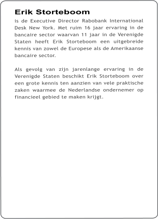 Erik Storteboom is de Executive Director Rabobank International Desk New York. Met ruim 16 jaar ervaring in de bancaire sector waarvan 11 jaar in de Verenigde Staten heeft Erik Storteboom een uitgebreide kennis van zowel de Europese als de Amerikaanse bancaire sector.   Als gevolg van zijn jarenlange ervaring in de Verenigde Staten beschikt Erik Storteboom over een grote kennis ten aanzien van vele praktische zaken waarmee de Nederlandse ondernemer op financieel gebied te maken krijgt.