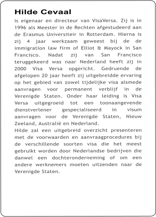 Hilde Cevaal is eigenaar en directeur van VisaVersa. Zij is in 1996 als Meester in de Rechten afgestudeerd aan de Erasmus Universiteir in Rotterdam. Hierna is zij 4 jaar werkzaam geweest bij de de immigration law firm of Elliot & Mayock in San Francisco. Nadat zij van San Francisco teruggekeerd was naar Nederland heeft zij in 2000 Visa Versa opgericht. Gedruende de afgelopen 20 jaar heeft zij uitgebreidde ervaring op het gebied van zowel tijdelijke visa alsmede aanvragen voor permanent verblijf in de Verenigde Staten. Onder haar leiding is Visa Versa uitgegroeid tot een toonaangevende dienstverlener gespecialiseerd in visum aanvragen voor de Verenigde Staten, Nieuw Zeeland, Australi en Nederland.   Hilde zal een uitgebreid overzicht presenteren met de voorwaarden en aanvraagprocedures bij de verschillende soorten visa die het meest gebruikt worden door Nederlandse bedrijven die danwel een dochteronderneming of om een andere werknemers moeten uitzenden naar de Verenigde Staten.