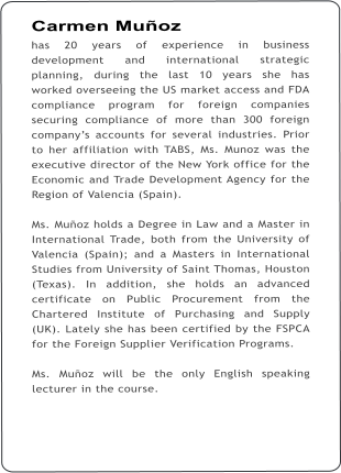 Carmen Muoz has 20 years of experience in business development and international strategic planning, during the last 10 years she has worked overseeing the US market access and FDA compliance program for foreign companies securing compliance of more than 300 foreign companys accounts for several industries. Prior to her affiliation with TABS, Ms. Munoz was the executive director of the New York office for the Economic and Trade Development Agency for the Region of Valencia (Spain).  Ms. Muoz holds a Degree in Law and a Master in International Trade, both from the University of Valencia (Spain); and a Masters in International Studies from University of Saint Thomas, Houston (Texas). In addition, she holds an advanced certificate on Public Procurement from the Chartered Institute of Purchasing and Supply (UK). Lately she has been certified by the FSPCA for the Foreign Supplier Verification Programs.  Ms. Muoz will be the only English speaking lecturer in the course.