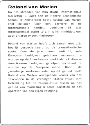 Roland van Marlen Na het afronden van zijn studie Internationale Marketing & Sales aan de Hogere Economische School te Amsterdam heeft Roland van Marlen snel gekozen voor een carrire in de internationale handel. Doorruim 25 jaar internationaal actief te zijn is hij inmiddels een zeer ervaren export marketeer.  Roland van Marlen heeft zich samen met zijn bedrijf gespecialiseerd op de transatlantische route. Door de jaren heen heeft hij vele Europese bedrijven geholpen succesvol te worden op de Amerikaanse markt als ook diverse Amerikaanse bedrijven geholpen succesvol te worden op de Europese markt. Door  de jarenlange werkzaamheden op dit gebied heeft Roland van Marlen verregaande kennis van het zakendoen in de Verenigde Staten zowel met betrekking tot de zakencultuur alsook op het gebied van marketing & sales, logistiek en het opzetten van een eigen vestiging.