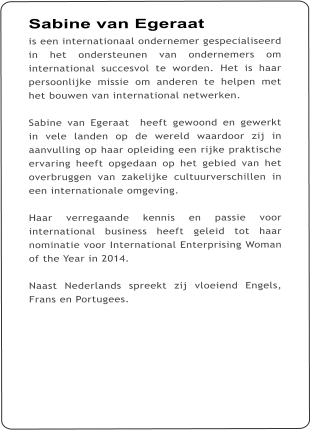 Sabine van Egeraat is een internationaal ondernemer gespecialiseerd in het ondersteunen van ondernemers om international succesvol te worden. Het is haar persoonlijke missie om anderen te helpen met het bouwen van international netwerken.    Sabine van Egeraat  heeft gewoond en gewerkt in vele landen op de wereld waardoor zij in aanvulling op haar opleiding een rijke praktische ervaring heeft opgedaan op het gebied van het overbruggen van zakelijke cultuurverschillen in een internationale omgeving.    Haar verregaande kennis en passie voor international business heeft geleid tot haar nominatie voor International Enterprising Woman of the Year in 2014.    Naast Nederlands spreekt zij vloeiend Engels, Frans en Portugees.