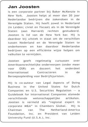 Jan Joosten is een corporate partner bij Baker McKenzie in New York.  Joosten helpt al meer dan 20 jaar Nederlandse bedrijven die zakendoen in de Verenigde Staten. Hij heeft zowel in Nederland (in Leiden; civiel en fiscaal) als in de Verenigde Staten (aan Harvard) rechten gestudeerd. Joosten is lid van de New York bar. Hij is daardoor bij uitstek in staat om de verschillen tussen Nederland en de Verenigde Staten te onderkennen en kan daardoor Nederlandse bedrijven op een efficinte wijze helpen om valkuilen te vermijden.    Joosten geeft regelmatig cursussen over Amerikaansrechtelijke onderwerpen (onder meer voor OSR) en doceert het onderdeel Internationaal Contracteren in de Beroepsopleiding voor Bedrijfsjuristen.    Hij is co-auteur van Legal Aspects of Doing Business in the United States for Dutch Companies en U.S. Securities Regulation -- a Guidebook for International Companies alsmede verschillende wetenschappelijke artikelen.  Joosten is vermeld als regional expert in corporate M&A in Chambers Global.  Hij is Chairman van The Netherland-America Foundation, Inc. en President van Leiden University Fund (U.S.A.), Inc.