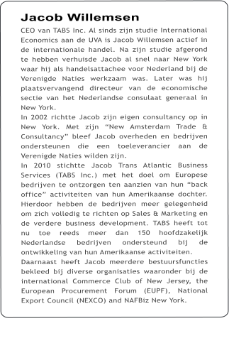 Jacob Willemsen CEO van TABS Inc. Al sinds zijn studie International Economics aan de UVA is Jacob Willemsen actief in de internationale handel. Na zijn studie afgerond te hebben verhuisde Jacob al snel naar New York waar hij als handelsattachee voor Nederland bij de Verenigde Naties werkzaam was. Later was hij plaatsvervangend directeur van de economische sectie van het Nederlandse consulaat generaal in New York. In 2002 richtte Jacob zijn eigen consultancy op in New York. Met zijn New Amsterdam Trade & Consultancy bleef Jacob overheden en bedrijven ondersteunen die een toeleverancier aan de Verenigde Naties wilden zijn.  In 2010 stichtte Jacob Trans Atlantic Business Services (TABS Inc.) met het doel om Europese bedrijven te ontzorgen ten aanzien van hun back office activiteiten van hun Amerikaanse dochter. Hierdoor hebben de bedrijven meer gelegenheid om zich volledig te richten op Sales & Marketing en de verdere business development. TABS heeft tot nu toe reeds meer dan 150 hoofdzakelijk Nederlandse bedrijven ondersteund bij de ontwikkeling van hun Amerikaanse activiteiten. Daarnaast heeft Jacob meerdere bestuursfuncties bekleed bij diverse organisaties waaronder bij de international Commerce Club of New Jersey, the European Procurement Forum (EUPF), National Export Council (NEXCO) and NAFBiz New York.